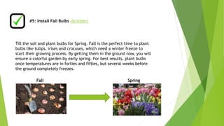 #5: Install Fall Bulbs (October) 
Till the soil and plant bulbs for Spring. Fall is the perfect time to plant 
bulbs like tulips, irises and crocuses, which need a winter freeze to 
start their growing process. By getting them in the ground now, you will 
ensure a colorful garden by early spring. For best results, plant bulbs 
once temperatures are in forties and fifties, but several weeks before 
the ground completely freezes. 
Fall Spring 
 