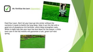 #6: Fertilize the lawn (September) 
Feed Your Lawn. Don't let your lawn go into winter without the 
nutrients it needs to battle the long sleep. Help it out this fall with a 
good mix of phosphorus-rich fertilizer, which helps strengthen roots. 
While it might look like your lawn has shut down for the season, a little 
lawn care in the fall months will guarantee a lush, green turf next 
spring. 
 