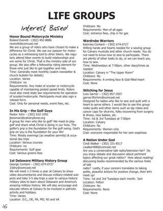 LIFE GROUPS
                                                                 Childcare: No
              Interest Based                                     Requirements: Men of all ages
                                                                 Cost: entrance fees, chip in for gas
     Honor Bound Motorcycle Ministry
     Roland Everett - (302) 492-8886                             Wardrobe Warriors
     reverett@comcast.net                                        Katrinka Contant – (302) 674-0727
     We are a group of riders who have chosen to make a          Willing hands and hearts needed for a sewing group
     difference for Christ. We use our passion for motor-        for Calvary musicals and other church needs. You do
     cycles as a witnessing tool to other bikers. We regu-       not need to know how to sew to participate. There
     larly attend biker events to build relationships and        are plenty of other tasks to do, or we can teach you
     win some for Christ. That is the ministry side of our       how to sew.
     group. We also offer a fellowship riding element for        Time: Wednesdays at 7:00pm, other days/times as
     those who just like to get together and ride.               needed
     Time: Generally meet monthly (watch newsletter &            Location: Calvary in “The Upper Room”
     church bulletin for details)                                Childcare: No
     Location: Varies                                            Requirements: A smiling face & God filled heart
     Childcare: no                                               Cost: None
     Requirements: Any make of scooter or motorcycle
     capable of maintaining posted speed limits. Riders          Stitching for Jesus
     must also meet state law requirements for operation         Lora Garner – (302) 857-3507
     of scooter/motorcycle. Participants must also sign a        garner3forhim@comcast.net
     release form.                                               Designed for ladies who like to sew and quilt with a
     Cost: Only for personal needs, event fees, etc.             heart to serve others. I would like to see this group
                                                                 make quilts and other items such as lap robes and
     In His Grip – the Golf Guys                                 cancer caps for shut-ins, folks recovering from surgery
     Pastor John – (302) 632-1092                                & illness, new babies, etc.
     jbowman@calvarydover.org                                    Time: 1st & 3rd Tuesdays at 7:00pm
     A group for men who like to golf! We meet to play           Location: Calvary
     golf and share what Christ is doing in our lives. The       Childcare: No
     golfer’s grip is the foundation for the golf swing. God’s   Requirements: Women only
     grip on you is the foundation for your life!                Cost: everyone responsible for her own expenses
     Time: Mostly evenings (as weather permits) & occa-
     sional day trips                                            A Nation Under God
     Location: Various courses                                   Cindi Walker - (302) 331-8517
     Childcare: no                                               cwalker408@comcast.net
     Requirements: Golf gear                                     Are you a conservative talk radio/television fan? Do
     Cost: Various greens fees                                   you enjoy debate and discussion about pertinent
                                                                 topics affecting our great nation? How about reading/
     1st Delaware Military History Group                         discussing books recommended by the various hosts
     George Contant – (302) 674-0727                             of talk
     33dny@comcast.net                                           radio? Lastly, if your concern translates to taking
     We will meet 1-3 times a year at Calvary to show            polite, peaceful actions for positive change, then let’s
     video documentaries and discuss military-related sub-       meet up!
     jects and take 3-5 day-trips a year to various historic     Time: 1st and 3rd Tuesdays each month. 7pm
     military sites to learn about Delaware and America’s        Location: Felton
     amazing military history. We will also encourage and        Childcare: No
     educate others at Calvary to be involved in patriotic       Requirements: None
     activity and holidays.                                      Cost: None
     Time: Varies
     Location: D.C., DE, PA, MD, NJ and VA

16
 