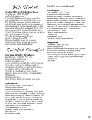 Cost: $3 for dinner/week, $4 manual
          Bible Studies
                                                          Truth Project
Singles Bible Study & Potluck Dinner                      Chris Gillespie – (302) 335-3957
Vern Atkinson – (302) 241-6067                            truthproject@calvarydover.org
singles@calvarydover.org                                  A biblical world view, it can mean the difference
Interested in building relationships, having fun,         between deeply knowing and living in God’s truths or
and understanding more about God’s plan in our            endlessly seeking significance through worldly values
life? Want to grow in your personal relationship          and pursuits. It means knowing that God has a plan
with Christ. We would love for you to join us as we       for everything and by following those plans we can
fellowship together and learn to walk closer to God.      have life to its fullest. Join us for an in-depth Christian
We meet for a Bible study and potluck dinner (Park        world view experience with “The Truth Project”
in the rear parking lot and enter the second floor        Time: Mondays at 7:00pm
through the handicap ramp.), and sponsor many trips       Location: To be determined
and events throughout the year.                           Childcare: Yes
Time: 1st & 3rd Saturdays at 6:00pm                       Requirements: None
Location: Calvary, Rooms 109 - 111                        Cost: $5 for notebook and materials
Childcare: Available, please call for details
Requirements: Single, bring a dish to share               Prayer Force
Cost: A smiling face & God filled heart                   Lisa Falkner – (302) 387-1596
                                                          falkners4@netzero.net
                                                          A time of worship and intercession to cover Calvary’s
 Spiritual Formation                                      Ministry Team, ministries, outreaches, events,
                                                          missionaries, services, etc. in prayer.
Live Deep School of Discipleship                          Time: Sundays at 9:45am & Wednesdays at 7:00pm
Paul Bowman - (302) 697-7776 x123                         Location: Calvary Prayer Room, Family Life Center
pbowman@calvarydover.org                                  Childcare: No
livedeep.calvarydover.org                                 Cost: None
A year long intensive discipleship “school” designed
to introduce people to the biblical principle of
discipleship and spiritual formation and to set them
on a lifelong path of continued growth
Time: On-line and In-person once a month
Location: Online and in-person - various locations
Childcare: No
Requirements: None
Cost: One time $25 enrollment plus book costs

Alpha Course
Paul Bowman – (302) 697-7776 x123
alpha@calvarydover.org
www.faith-journey.com/alpha
A practical introduction to Christianity. This is an 11
week course for those looking to explore the Christian
faith in a non-threatening, friendly environment. This
course is also great for those new to the Christian
faith that need to learn the basics or someone who
has been a Christian for a while but wants to brush
up on the basics. Each week we gather for a meal,
video lesson, and group discussion.
Time: Wednesdays at 6:30pm
Location: Calvary, Multi-Purpose Room
Childcare: Yes
Requirements: None

                                                                                                                        17
 