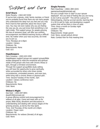 Single Parents
   Support and Care                                        Pam Courtney - (302) 284-1015
                                                           pamscourtney@comcast.net
Grief Share                                                Are you a single mom or dad? Is your spouse
Robin Murphy - (302) 697-9350                              deployed? Are you tired of feeling like you are trying
If you’ve lost a spouse, child, family member, or friend   to do it all by yourself? This will be a group for
you’ve probably found that there are not many people       fellowshipping, sharing survival secrets, learning that
who understand the deep hurt you feel and you may          it is OK to ask for help, and developing a support
find it hard to feel optimistic about the future right     system that will be there in time of need.
now. You may not even realize why you are feeling          Time: Once a month on Sunday night
the way you do, you just know that something is not        Location: Calvary
right inside. This support group, for people grieving      Childcare: Yes
the loss of someone close, will offer you comfort,         Requirements: Single parent
encouragement and Biblical teaching during a difficult     Cost: None, except potluck dinner
time. No matter when your loss occurred, we invite         Note: Contact Pam for first meeting time
you to join us.
Time: Mondays at 6:30pm
Location: Calvary
Childcare: No
Requirements: None
Cost: $15

HopeKeepers
Mary Conaway - (302) 653-4392
HopeKeepers support groups are support groups/Bible
studies designed to meet the emotional and spiritual
needs of the person who lives with chronic illness or
pain, through a Christian environment.
Through the support group/Bible study setting
you will have the opportunity to grow spiritually,
while surrounded by others who share similar
circumstances, unrevealed answers, and even joys,
while living with a chronic illness or physical pain.
Time: Second Tuesday of the month, 7pm
Location: Calvary conference room
Childcare: No
Requirements: None
Cost: None

Widow’s Might
Dee East – (302) 697-0841
deast918@comcast.net
A group offering comfort and encouragement to
widows of all ages. Come and meet with us for
prayer, Bible Study, devotions and discussions in
understanding and dealing with various stages of the
grieving process, as led by the Holy Spirit.
Time: 2nd Thursday of the month at 6:30pm
Location: Prayer room
Childcare: No
Requirements: for widows (female) of all ages
Cost: None




                                                                                                                     21
 