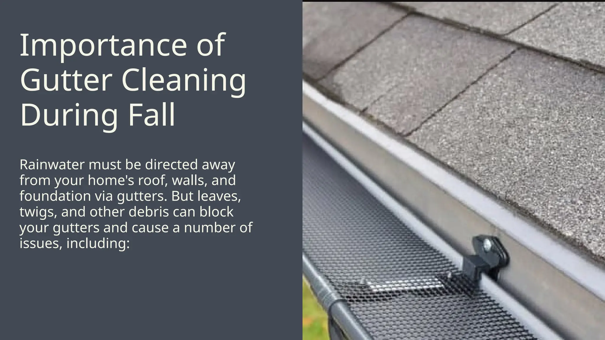 Rainwater must be directed away
from your home's roof, walls, and
foundation via gutters. But leaves,
twigs, and other debris can block
your gutters and cause a number of
issues, including:
Importance of
Gutter Cleaning
During Fall
 