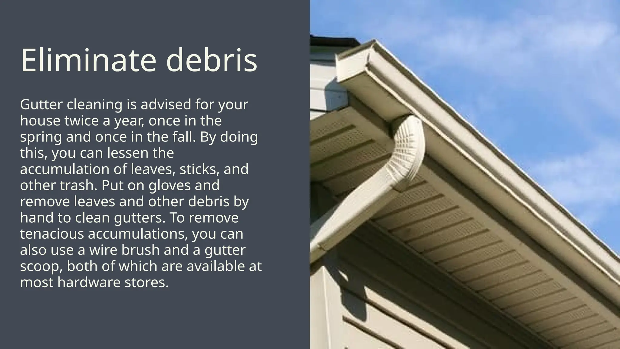 Gutter cleaning is advised for your
house twice a year, once in the
spring and once in the fall. By doing
this, you can lessen the
accumulation of leaves, sticks, and
other trash. Put on gloves and
remove leaves and other debris by
hand to clean gutters. To remove
tenacious accumulations, you can
also use a wire brush and a gutter
scoop, both of which are available at
most hardware stores.
Eliminate debris
 