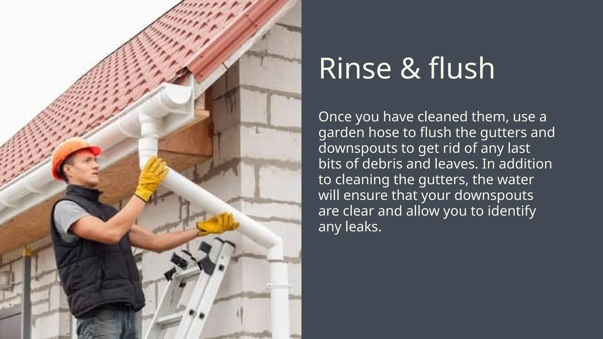 Once you have cleaned them, use a
garden hose to flush the gutters and
downspouts to get rid of any last
bits of debris and leaves. In addition
to cleaning the gutters, the water
will ensure that your downspouts
are clear and allow you to identify
any leaks.
Rinse & flush
 