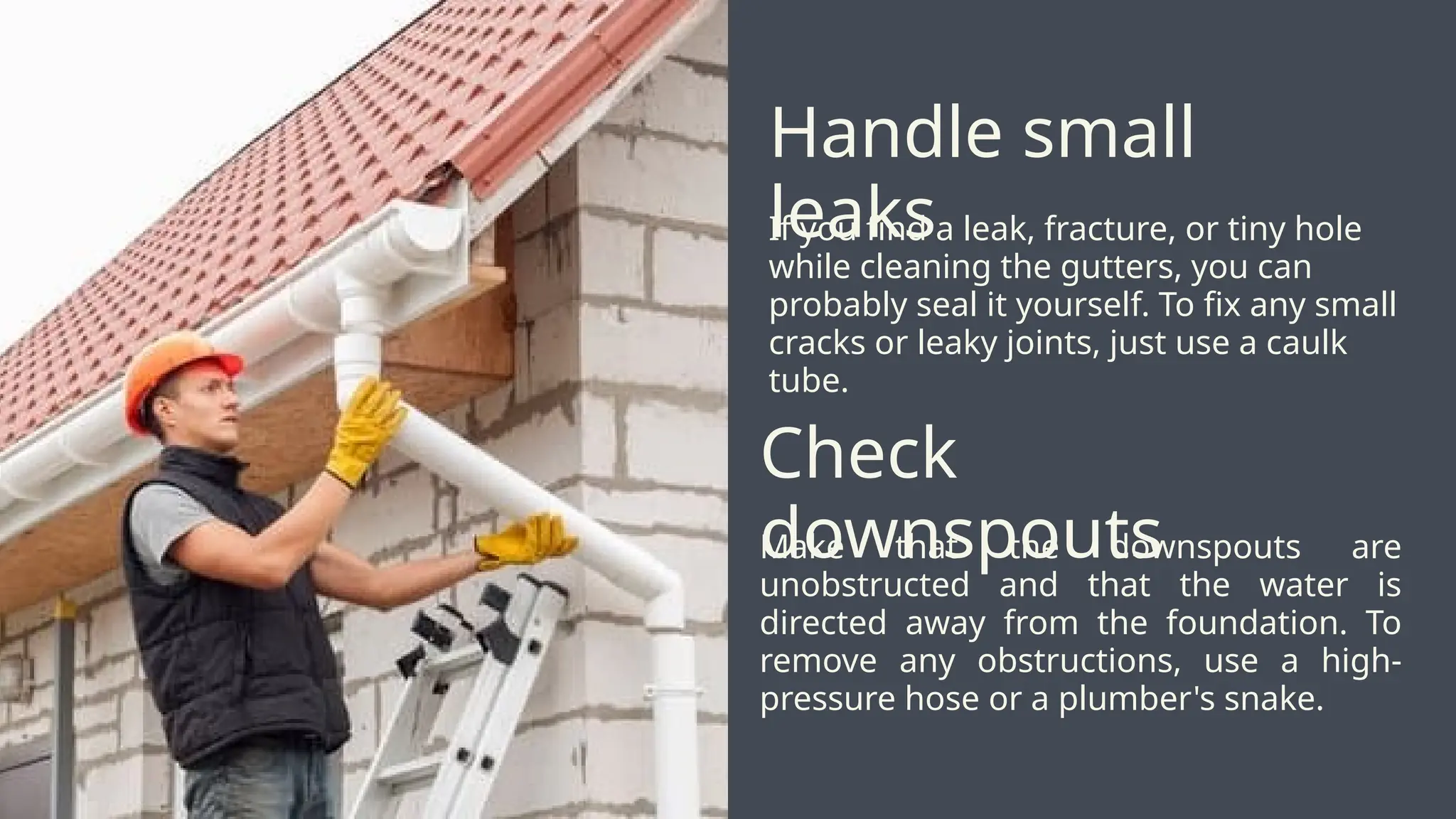 If you find a leak, fracture, or tiny hole
while cleaning the gutters, you can
probably seal it yourself. To fix any small
cracks or leaky joints, just use a caulk
tube.
Handle small
leaks
Make that the downspouts are
unobstructed and that the water is
directed away from the foundation. To
remove any obstructions, use a high-
pressure hose or a plumber's snake.
Check
downspouts
 