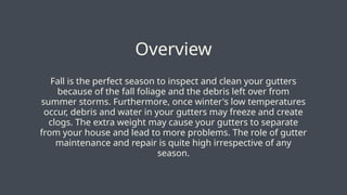 Fall is the perfect season to inspect and clean your gutters
because of the fall foliage and the debris left over from
summer storms. Furthermore, once winter's low temperatures
occur, debris and water in your gutters may freeze and create
clogs. The extra weight may cause your gutters to separate
from your house and lead to more problems. The role of gutter
maintenance and repair is quite high irrespective of any
season.
Overview
 