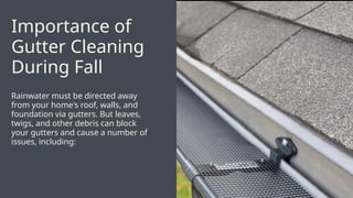 Rainwater must be directed away
from your home's roof, walls, and
foundation via gutters. But leaves,
twigs, and other debris can block
your gutters and cause a number of
issues, including:
Importance of
Gutter Cleaning
During Fall
 