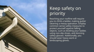 Reaching your roofline will require
you to climb a ladder, making gutter
cleaning a messy operation. Employ
common sense safety measures to
protect yourself against falling
objects, such as leveling your ladder,
using non-slip shoes, and donning
safety glasses. Additionally, you
should wear heavy work or
landscaping gloves.
Keep safety on
priority
 