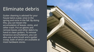 Gutter cleaning is advised for your
house twice a year, once in the
spring and once in the fall. By doing
this, you can lessen the
accumulation of leaves, sticks, and
other trash. Put on gloves and
remove leaves and other debris by
hand to clean gutters. To remove
tenacious accumulations, you can
also use a wire brush and a gutter
scoop, both of which are available at
most hardware stores.
Eliminate debris
 