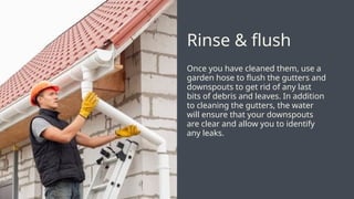 Once you have cleaned them, use a
garden hose to flush the gutters and
downspouts to get rid of any last
bits of debris and leaves. In addition
to cleaning the gutters, the water
will ensure that your downspouts
are clear and allow you to identify
any leaks.
Rinse & flush
 