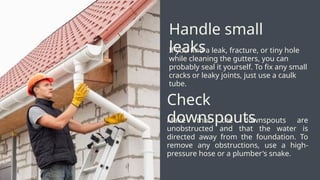 If you find a leak, fracture, or tiny hole
while cleaning the gutters, you can
probably seal it yourself. To fix any small
cracks or leaky joints, just use a caulk
tube.
Handle small
leaks
Make that the downspouts are
unobstructed and that the water is
directed away from the foundation. To
remove any obstructions, use a high-
pressure hose or a plumber's snake.
Check
downspouts
 