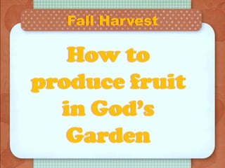 Fall Harvest
How to
produce fruit
in God’s
Garden
 