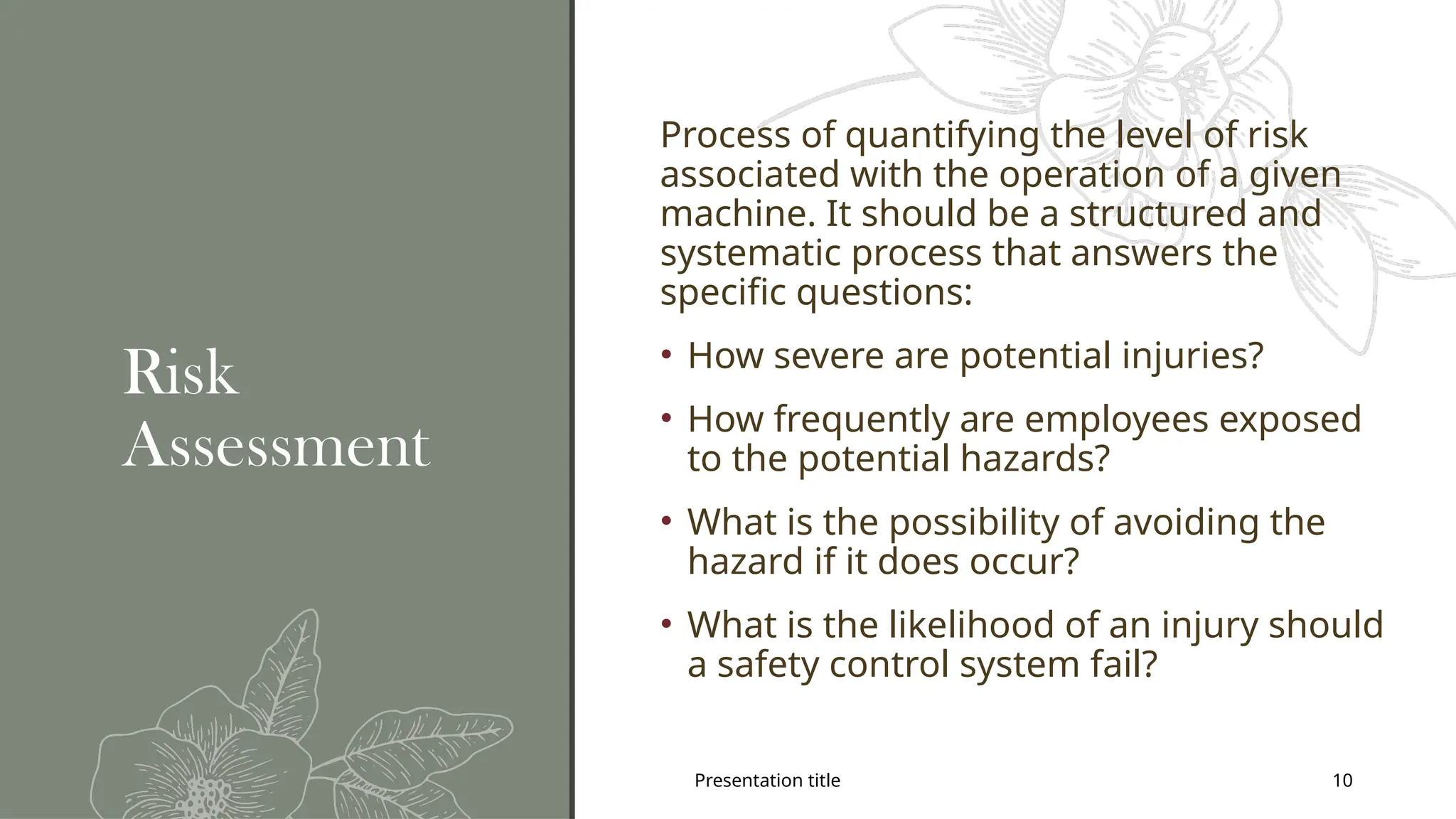 Presentation title 10
Risk
Assessment
Process of quantifying the level of risk
associated with the operation of a given
machine. It should be a structured and
systematic process that answers the
specific questions:
• How severe are potential injuries?
• How frequently are employees exposed
to the potential hazards?
• What is the possibility of avoiding the
hazard if it does occur?
• What is the likelihood of an injury should
a safety control system fail?
 
