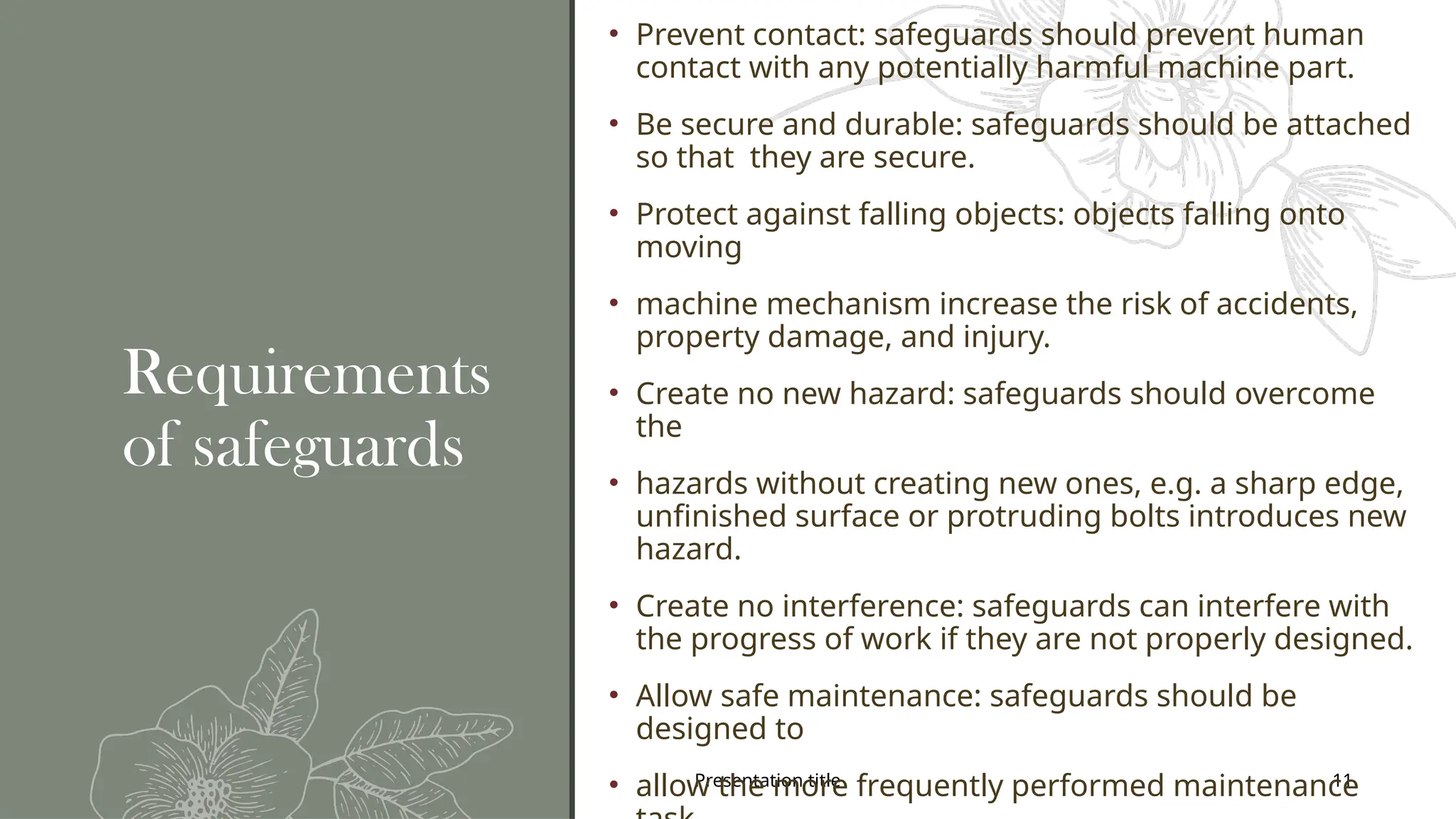 Presentation title 11
Requirements
of safeguards
• Prevent contact: safeguards should prevent human
contact with any potentially harmful machine part.
• Be secure and durable: safeguards should be attached
so that they are secure.
• Protect against falling objects: objects falling onto
moving
• machine mechanism increase the risk of accidents,
property damage, and injury.
• Create no new hazard: safeguards should overcome
the
• hazards without creating new ones, e.g. a sharp edge,
unfinished surface or protruding bolts introduces new
hazard.
• Create no interference: safeguards can interfere with
the progress of work if they are not properly designed.
• Allow safe maintenance: safeguards should be
designed to
• allow the more frequently performed maintenance
 