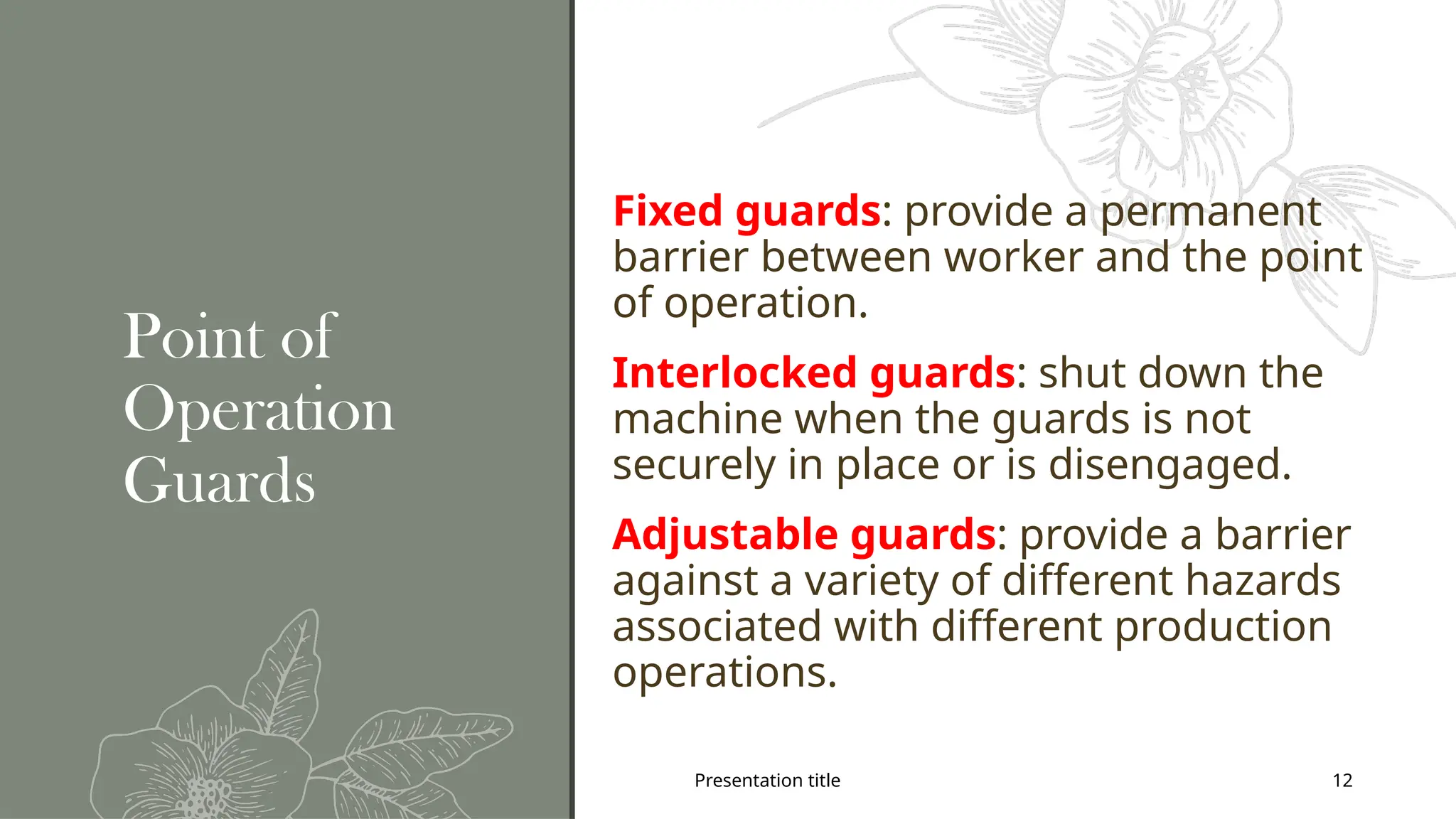 Presentation title 12
Point of
Operation
Guards
Fixed guards: provide a permanent
barrier between worker and the point
of operation.
Interlocked guards: shut down the
machine when the guards is not
securely in place or is disengaged.
Adjustable guards: provide a barrier
against a variety of different hazards
associated with different production
operations.
 