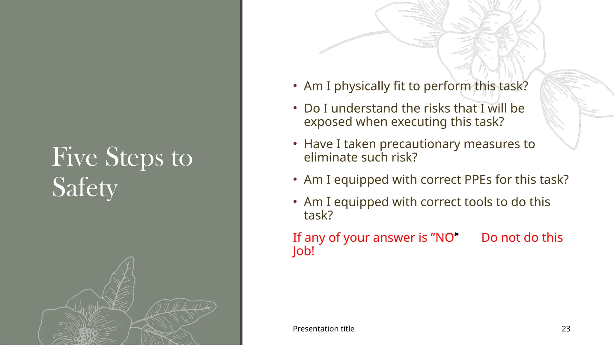 Presentation title 23
Five Steps to
Safety
• Am I physically fit to perform this task?
• Do I understand the risks that I will be
exposed when executing this task?
• Have I taken precautionary measures to
eliminate such risk?
• Am I equipped with correct PPEs for this task?
• Am I equipped with correct tools to do this
task?
If any of your answer is ”NO” Do not do this
Job!
 