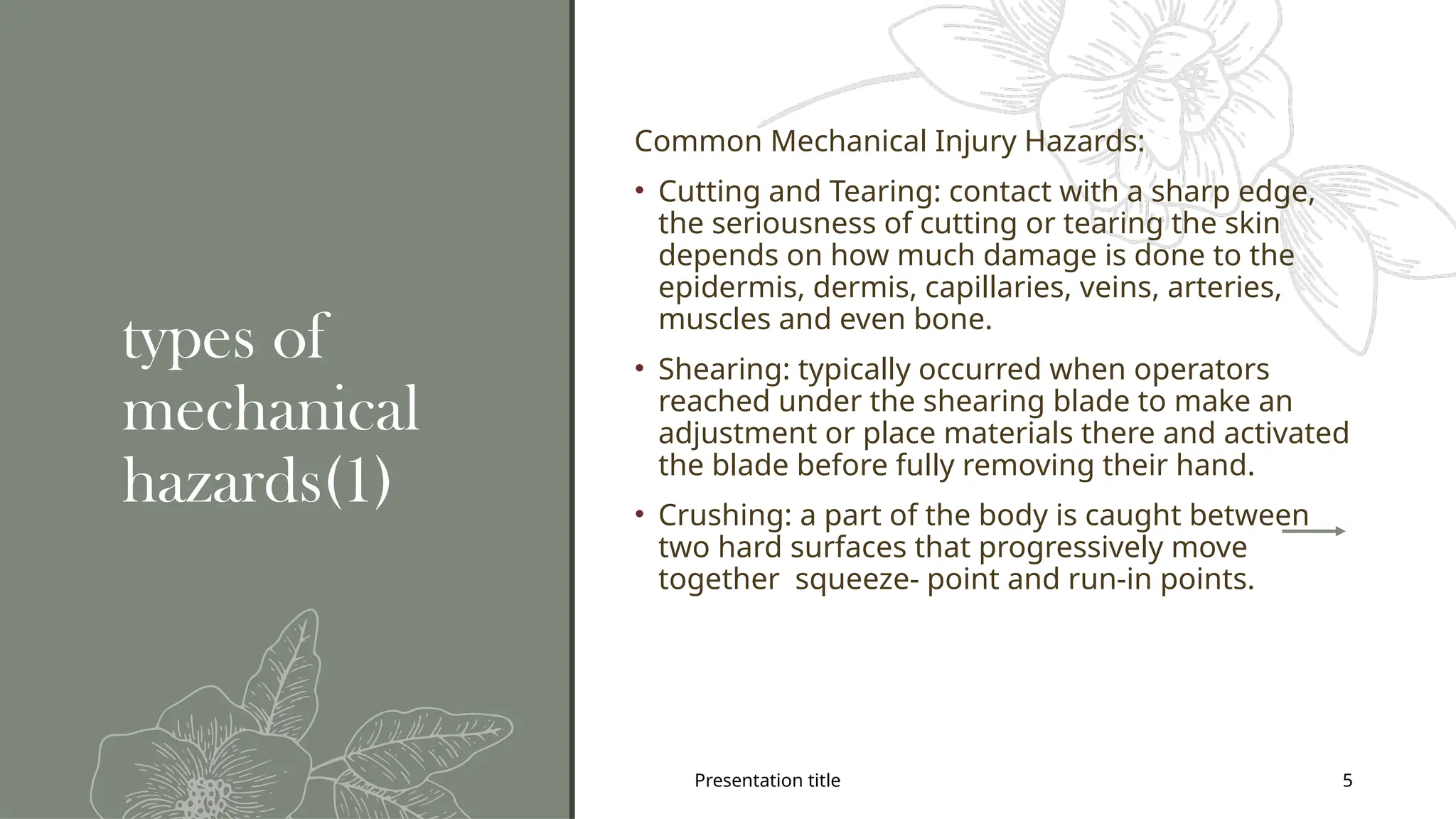 Presentation title 5
types of
mechanical
hazards(1)
Common Mechanical Injury Hazards:
• Cutting and Tearing: contact with a sharp edge,
the seriousness of cutting or tearing the skin
depends on how much damage is done to the
epidermis, dermis, capillaries, veins, arteries,
muscles and even bone.
• Shearing: typically occurred when operators
reached under the shearing blade to make an
adjustment or place materials there and activated
the blade before fully removing their hand.
• Crushing: a part of the body is caught between
two hard surfaces that progressively move
together squeeze- point and run-in points.
 