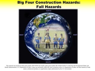Big Four Construction Hazards:
Fall Hazards
This material was produced under grant number 46F5-HT03 and modify under grant number SH-16596-07-60-F-72, both from the Occupational Safety and
Health Administration, U.S. Department of Labor. It does not necessarily reflect the views or policies of the U.S. Department of Labor, nor does mention of trade
names, commercial products, or organizations imply endorsement by the U.S. Government.
 