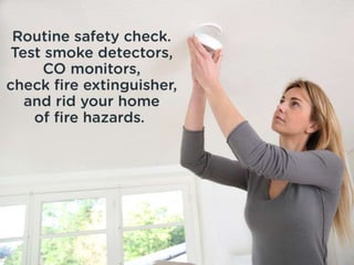Routine safety check. Test smoke
detectors, CO monitors, check fire
extinguisher, and rid your home of fire
hazards.
 