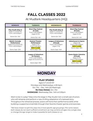 Fall 2022 HQ Classes Updated 8/11/2022
FALL CLASSES 2022
At Mudlark Headquarters (HQ)
MONDAYS TUESDAYS WEDNESDAYS THURSDAYS
Play Studio [Day 1]
(Ages 5-7 and 8-10)
From 4:30-6:00pm
Starts Oct. 3rd.
Short Play Festival
(A Cast)
From 4:30-6:00pm
(Ages 10-15)
Starts Oct. 4th
Play Studio [Day 2]
(Ages 5-7 and 8-10)
From 4:30-6:00pm
Starts Oct. 3rd.
Short Play Festival
(B Cast)
From 4:30-6:00pm
(Ages 10-15)
Starts Oct. 4th
Sketch Comedy:
Performance
(Ages 10-12 and 13-15)
From 4:30-6:00pm
Starts Sept. 12th
Musical Theater:
Performance
(Ages 11-15)
From 4:30-6pm
NEW CLASS!
Starts Sept. 13th
League of Adventure
[Virtual]
From 4:30-6:00pm
(Ages 11-15)
Starts Sept. 14th
Adventures in Improv
(Ages 5-8)
From 4:30-5:30pm
NEW CLASS!
Starts Sept. 15th
League of Adventure
[In Person]
From 4:30-6:00pm
(Ages 10-13 and 14-17)
Starts Sept. 13th
Game Master Intensive
[Virtual]
(Ages 12-17)
From 4:30-6:30pm
NEW CLASS!
Starts Sept. 15th
MONDAY
PLAY STUDIO
Ages 5-7 and 8-10*
Mondays and Wednesdays, 4:30-6pm
Oct. 3rd - Dec. 14th (20 Meetings)
No Class Date(s): Oct. 31st
SHOWCASE: Wednesday, Dec. 14th at 5:30pm
Want to be in a play? Step onto the stage in Play Studio! Join a small cast of actors
who will rehearse and perform a new thrilling adaptation of a beloved story.
Throughout the rehearsal process, actors will hone their performance skills while
building a supportive ensemble through their favorite theater games and exercises.
*We have chosen to split this class into 2 more specific age groupings. If for some reason,
both classes do not reach sufficient enrollment we may combine all ages into a single class
or change the age range to make it possible for both classes to run.
1
 