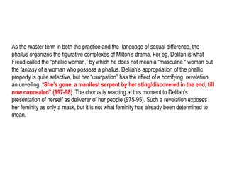 As the master term in both the practice and the language of sexual difference, the
phallus organizes the figurative complexes of Milton’s drama. For eg, Delilah is what
Freud called the “phallic woman,” by which he does not mean a “masculine “ woman but
the fantasy of a woman who possess a phallus. Delilah’s appropriation of the phallic
property is quite selective, but her “usurpation” has the effect of a horrifying revelation,
an unveiling: “She’s gone, a manifest serpent by her sting/discovered in the end, till
now concealed” (997-98). The chorus is reacting at this moment to Delilah’s
presentation of herself as deliverer of her people (975-95). Such a revelation exposes
her femininity as only a mask, but it is not what femininity has already been determined
to mean.
 