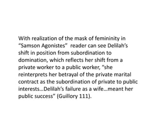 With realization of the mask of femininity in
“Samson Agonistes” reader can see Delilah’s
shift in position from subordination to
domination, which reflects her shift from a
private worker to a public worker, “she
reinterprets her betrayal of the private marital
contract as the subordination of private to public
interests…Delilah’s failure as a wife…meant her
public success” (Guillory 111).
 