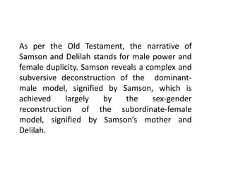 As per the Old Testament, the narrative of
Samson and Delilah stands for male power and
female duplicity. Samson reveals a complex and
subversive deconstruction of the dominant-
male model, signified by Samson, which is
achieved largely by the sex-gender
reconstruction of the subordinate-female
model, signified by Samson’s mother and
Delilah.
 