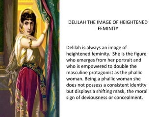 Delilah is always an image of
heightened femininity. She is the
figure who emerges from her portrait
and who is empowered to double the
masculine protagonist as the phallic
woman. Being a phallic woman she
does not possess a consistent identity
but displays a shifting mask, the moral
sign of deviousness or concealment.
DELILAH THE IMAGE OF HEIGHTENED
FEMININITY
 