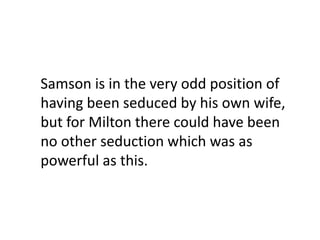 Samson is in the very odd position of
having been seduced by his own wife,
but for Milton there could have been
no other seduction which was as
powerful as this.
 