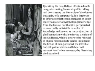 By cutting his hair, Delilah effects a double
coup, obstructing Samson’s public calling
and overturning the hierarchy of the domus
but again, only temporarily. It is important
to emphasize that sexual subjugation is not
merely a matter of withholding knowledge
from the female, but that it is perpetuated
as an actually indivisible complex of
knowledge and power, as the conjunction of
phallocentrism with an enforced division of
labour. Hence, while a desire to be relieved
of phallic responsibility can be indulged in
the fiction of being seduced, the invisible
but still potent division of labour will
reassert itself when necessary by dissolving
the household.
 