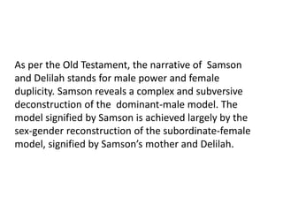 As per the Old Testament, the narrative of Samson
and Delilah stands for male power and female
duplicity. Samson reveals a complex and subversive
deconstruction of the dominant-male model. The
model signified by Samson is achieved largely by the
sex-gender reconstruction of the subordinate-female
model, signified by Samson’s mother and Delilah.
 