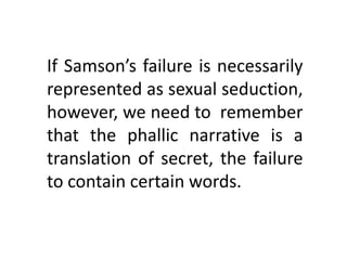 If Samson’s failure is necessarily
represented as sexual seduction,
however, we need to remember
that the phallic narrative is a
translation of secret, the failure
to contain certain words.
 