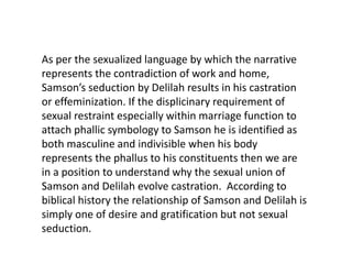 As per the sexualized language by which the narrative
represents the contradiction of work and home,
Samson’s seduction by Delilah results in his castration
or effeminization. If the displicinary requirement of
sexual restraint especially within marriage function to
attach phallic symbology to Samson he is identified as
both masculine and indivisible when his body
represents the phallus to his constituents then we are
in a position to understand why the sexual union of
Samson and Delilah evolve castration. According to
biblical history the relationship of Samson and Delilah is
simply one of desire and gratification but not sexual
seduction.
 