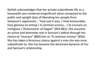Delilah acknowledges that her private subordinate life as a
housewife was rendered insignificant when compared to the
public and upright duty of liberating her people from
Sampson’s oppression , “how just it was, / How honourable,
how glorious to entrap / A common enemy… / to ensnare an
irreligious / Dishonourer of Dagon” (854-861). She assumes
an active and dominate role in Samson’s defeat through her
choice to “ensnare” (860) him as “A common enemy” (856).
She has taken a ferocious stance against a man she was once
subordinate to. She has become the dominant dynamic of her
and Samson’s relationship.
 