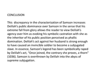 CONCLUSION
This discrepancy in the characterization of Samson increases
Delilah’s public dominance over Samson in the sense that his
extreme fall from glory allows the reader to view Delilah’s
agency over him as evoking his symbolic castration with she as
the inheritor of his public position perceived as phallic
domination. Delilah’s act against her husband is strong enough
to have caused an invincible soldier to become a subjugated
slave. In essence, Samson’s legend has been symbolically raped
by Delilah’s act, “Once joined, the contrary she proves, a thorn”
(1036). Samson is overthrown by Delilah into the abyss of
supreme subjugation.
 