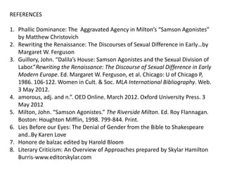 REFERENCES
1. Phallic Dominance: The Aggravated Agency in Milton’s “Samson Agonistes”
by Matthew Christovich
2. Rewriting the Renaissance: The Discourses of Sexual Difference in Early…by
Margaret W. Ferguson
3. Guillory, John. “Dalila’s House: Samson Agonistes and the Sexual Division of
Labor.”Rewriting the Renaissance: The Discourse of Sexual Difference in Early
Modern Europe. Ed. Margaret W. Ferguson, et al. Chicago: U of Chicago P,
1986. 106-122. Women in Cult. & Soc. MLA International Bibliography. Web.
3 May 2012.
4. amorous, adj. and n.”. OED Online. March 2012. Oxford University Press. 3
May 2012
5. Milton, John. “Samson Agonistes.” The Riverside Milton. Ed. Roy Flannagan.
Boston: Houghton Mifflin, 1998. 799-844. Print.
6. Lies Before our Eyes: The Denial of Gender from the Bible to Shakespeare
and..By Karen Love
7. Honore de balzac edited by Harold Bloom
8. Literary Criticism: An Overview of Approaches prepared by Skylar Hamilton
Burris-www.editorskylar.com
 