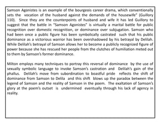 Samson Agonistes is an example of the bourgeois career drama, which conventionally
sets the vocation of the husband against the demands of the housewife” (Guillory
110). Since they are the counterpoints of husband and wife it has led Guillory to
suggest that the battle in “Samson Agonistes” is virtually a marital battle for public
recognition over domestic recognition, or dominance over subjugation. Samson who
had been once a public figure has been symbolically castrated such that his public
dominance as a victorious warrior has been overshadowed by his betrayal by Delilah.
While Delilah’s betrayal of Samson allows her to become a publicly recognized figure of
power because she has rescued her people from the clutches of humiliation meted out
to them by Samson’s former dominance.
Milton employs many techniques to portray this reversal of dominance by the use of
sexually symbolic language to invoke Samson’s castration and Delilah’s gain of the
phallus. Delilah’s move from subordination to boastful pride reflects the shift of
dominance from Samson to Delilah and this shift blows up the paradox between the
legend of Samson and the reality of Samson in the poem. The exaltation of Samson’s
glory at the poem’s outset is undermined eventually through his lack of agency in
reality.
 