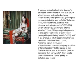 A passage strongly alluding to Samson’s
castration can be found in lines 528-540 in
which Samson is described as being
“swoll’n with pride” (Milton 532) during his
conquests in battle only to fall to “fallacious
looks, venereal trains, / softn’d with
pleasure and voluptuous life” (533-534)
which “shore” (537) him “Like a tame
Weather” (538). This passage is important
in that Samson’s hubris, as symbolized
through his pride being “swoll’n” (532), as if
it is a phallus, is what leads him vulnerable
to Dalila’s “fallacious looks” (533),
“venereal trains” (533), and
voluptuousness. Samson falls prey to her as
a “tame weather” (538), is prey to the
farmer’s shears, and is “disarm’d” (540) in
the sense that his “swoll’n” (532) phallic
pride has become “tame” (538), or
deflated, as a result.
 