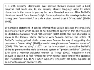 It is with Delilah’s dominance over Samson through making such a bold
proposal that leads one to see sexually allusive language used by other
characters in the poem to portray her as a liberated woman. After Delilah’s
dismisses herself from Samson’s sight Samson describes his marriage to her as
having been “committed / to such a viper…sacred trust / Of secresie” (1001-
1003).
By Samson’s statement it can be inferred that Delilah posseses the predatory
powers of a viper, which speaks to her heightened agency in that she was able
to destabilize Samson’s “trust / Of secresie” (1002-1003). The next character to
speak is the Chorus, whose discourse with Samson furthers the notion of
Delilah’s having gained phallic power over Samson by way of suggesting she
possesses a “secret sting” (1007) powerful enough to cause “amorous remorse”
(1007). This “secret sting” (1007) can be interpreted to symbolize Delilah’s
ability to penetrate the male dominated system of “productive labor” (Guillory
110) with a member powerful enough to “sting” (1007) masculinity hard
enough to cause it to feel remorse for ever having “been fond of the opposite
sex” (“amorous” 1.a. 1673 ) when woman’s femininity has been exposed as
being “only a mask” (Guillory 114).
 
