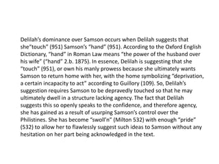 Delilah’s dominance over Samson occurs when Delilah suggests that
she“touch” (951) Samson’s “hand” (951). According to the Oxford English
Dictionary, “hand” in Roman Law means “the power of the husband over
his wife” (“hand” 2.b. 1875). In essence, Delilah is suggesting that she
“touch” (951), or own his manly prowess because she ultimately wants
Samson to return home with her, with the home symbolizing “deprivation,
a certain incapacity to act” according to Guillory (109). So, Delilah’s
suggestion requires Samson to be depravedly touched so that he may
ultimately dwell in a structure lacking agency. The fact that Delilah
suggests this so openly speaks to the confidence, and therefore agency,
she has gained as a result of usurping Samson’s control over the
Philistines. She has become “swoll’n” (Milton 532) with enough “pride”
(532) to allow her to flawlessly suggest such ideas to Samson without any
hesitation on her part being acknowledged in the text.
 