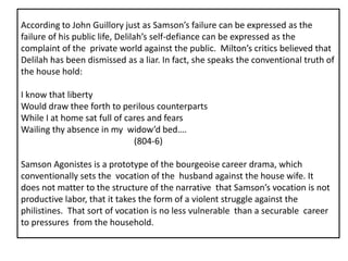 According to John Guillory just as Samson’s failure can be expressed as the
failure of his public life, Delilah’s self-defiance can be expressed as the
complaint of the private world against the public. Milton’s critics believed that
Delilah has been dismissed as a liar. In fact, she speaks the conventional truth of
the house hold:
I know that liberty
Would draw thee forth to perilous counterparts
While I at home sat full of cares and fears
Wailing thy absence in my widow’d bed….
(804-6)
Samson Agonistes is a prototype of the bourgeoise career drama, which
conventionally sets the vocation of the husband against the house wife. It
does not matter to the structure of the narrative that Samson’s vocation is not
productive labor, that it takes the form of a violent struggle against the
philistines. That sort of vocation is no less vulnerable than a securable career
to pressures from the household.
 