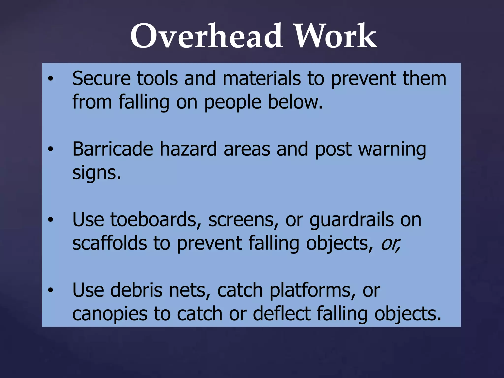 Overhead Work
• Secure tools and materials to prevent them
from falling on people below.
• Barricade hazard areas and post warning
signs.

• Use toeboards, screens, or guardrails on
scaffolds to prevent falling objects, or,
• Use debris nets, catch platforms, or
canopies to catch or deflect falling objects.

 