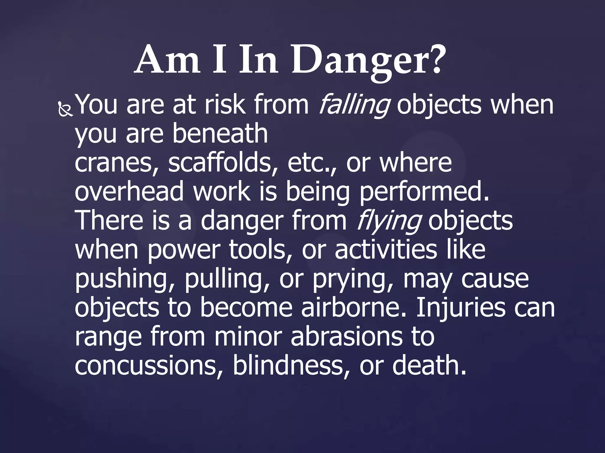 Am I In Danger?


You are at risk from falling objects when
you are beneath
cranes, scaffolds, etc., or where
overhead work is being performed.
There is a danger from flying objects
when power tools, or activities like
pushing, pulling, or prying, may cause
objects to become airborne. Injuries can
range from minor abrasions to
concussions, blindness, or death.

 
