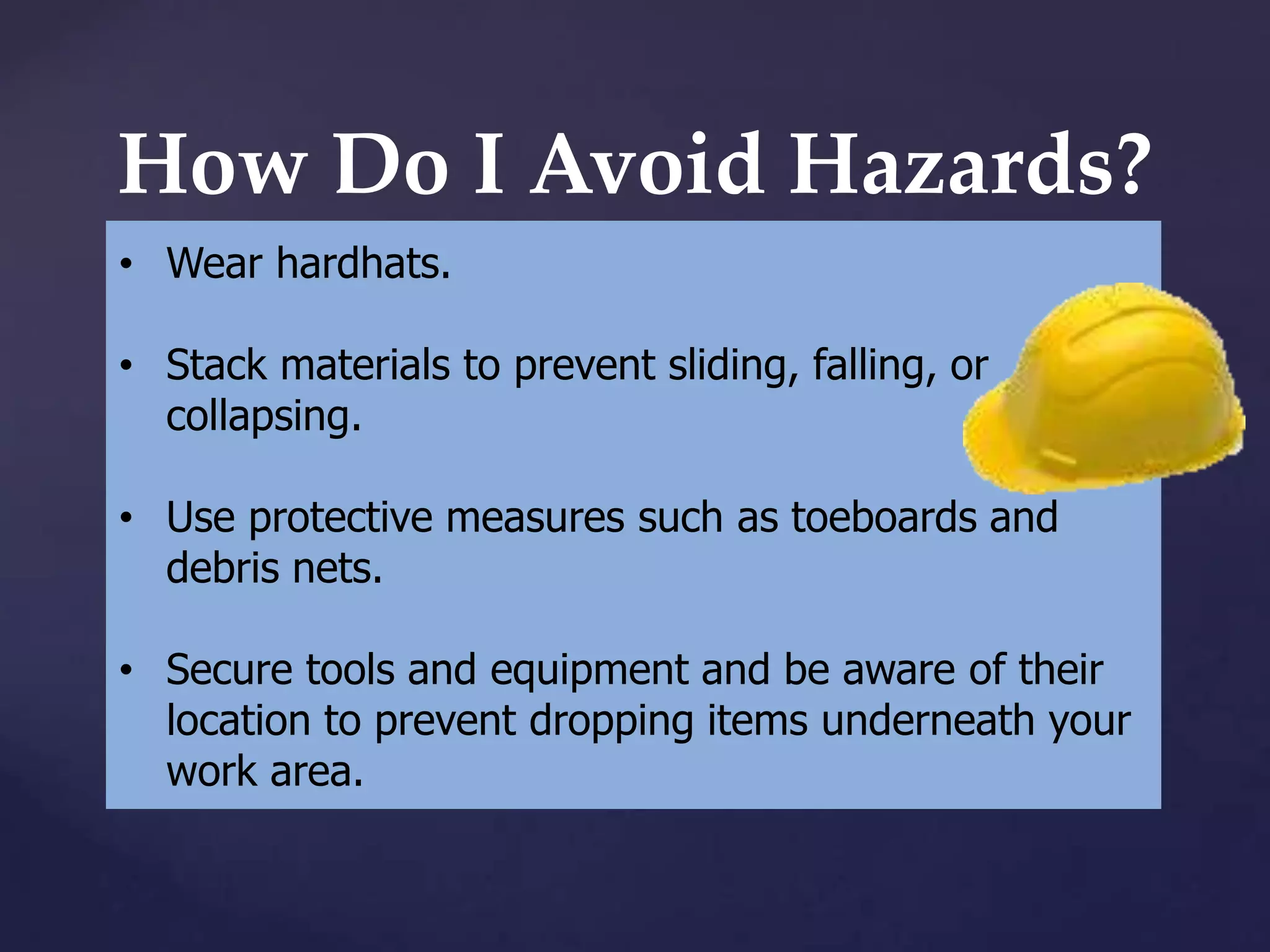 How Do I Avoid Hazards?
• Wear hardhats.
• Stack materials to prevent sliding, falling, or
collapsing.
• Use protective measures such as toeboards and
debris nets.
• Secure tools and equipment and be aware of their
location to prevent dropping items underneath your
work area.

 