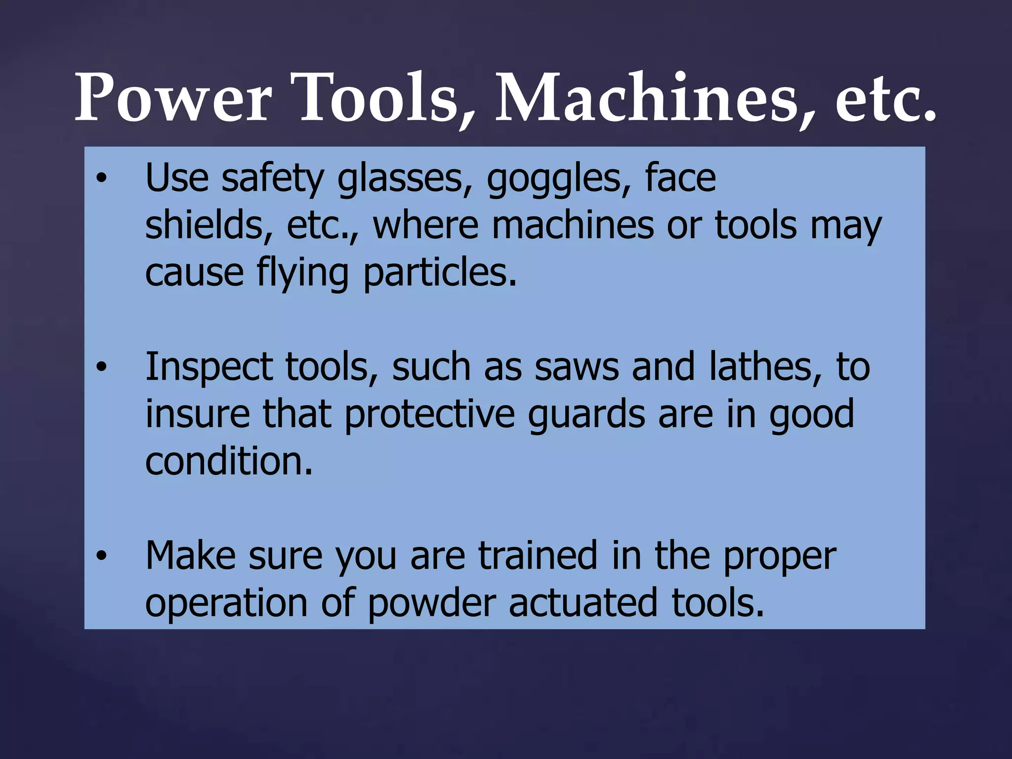 Power Tools, Machines, etc.
• Use safety glasses, goggles, face
shields, etc., where machines or tools may
cause flying particles.
• Inspect tools, such as saws and lathes, to
insure that protective guards are in good
condition.
• Make sure you are trained in the proper
operation of powder actuated tools.

 