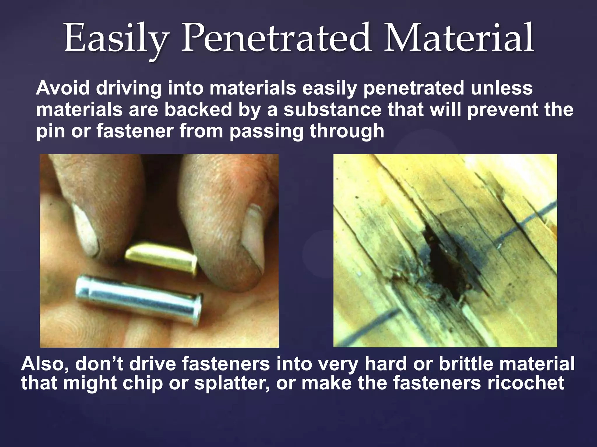 Easily Penetrated Material
Avoid driving into materials easily penetrated unless
materials are backed by a substance that will prevent the
pin or fastener from passing through

Also, don’t drive fasteners into very hard or brittle material
that might chip or splatter, or make the fasteners ricochet

 