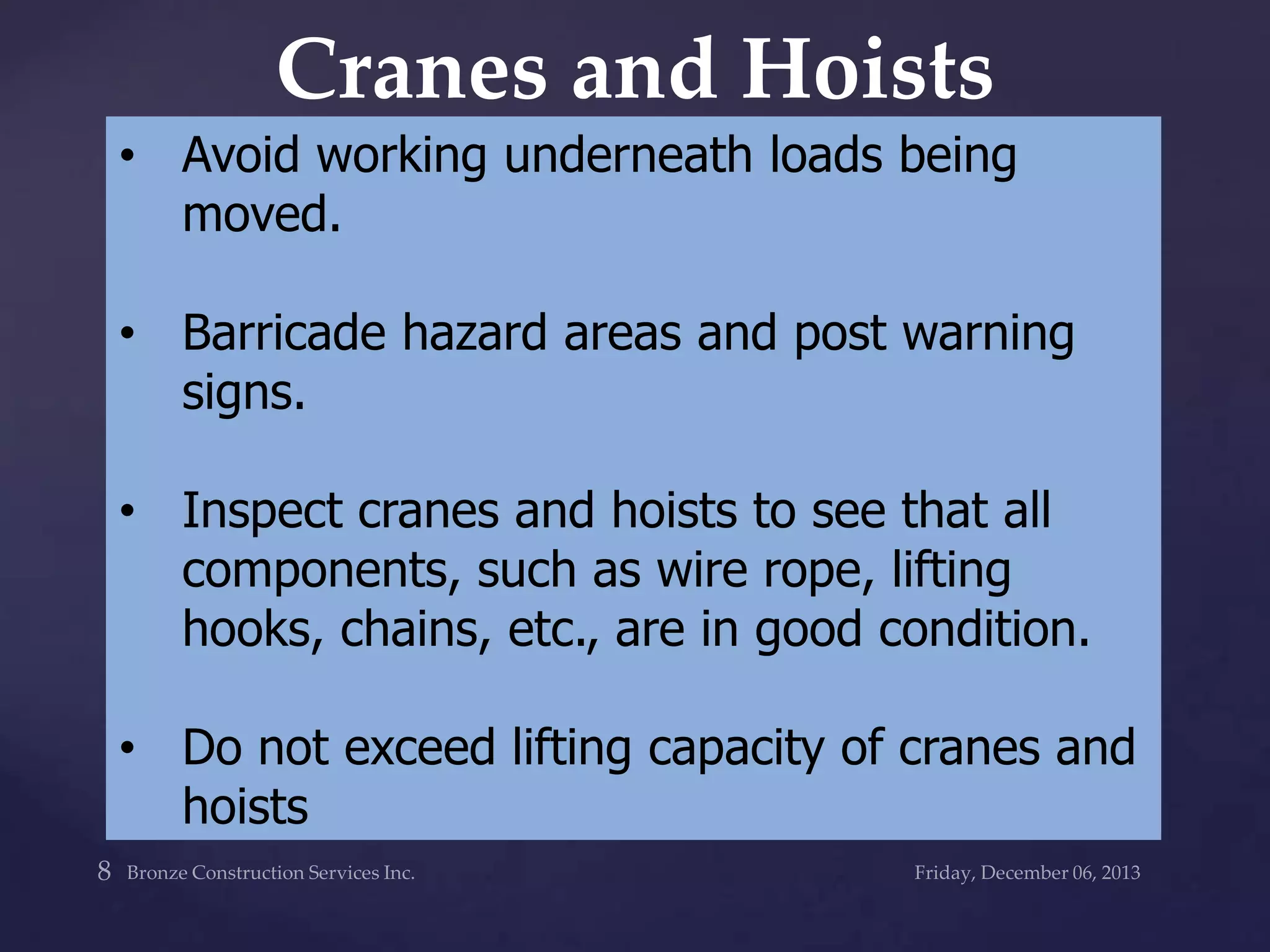 Cranes and Hoists
• Avoid working underneath loads being
moved.

• Barricade hazard areas and post warning
signs.
• Inspect cranes and hoists to see that all
components, such as wire rope, lifting
hooks, chains, etc., are in good condition.

• Do not exceed lifting capacity of cranes and
hoists

 