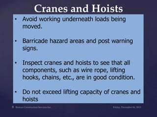 Cranes and Hoists
• Avoid working underneath loads being
moved.

• Barricade hazard areas and post warning
signs.
• Inspect cranes and hoists to see that all
components, such as wire rope, lifting
hooks, chains, etc., are in good condition.

• Do not exceed lifting capacity of cranes and
hoists

 