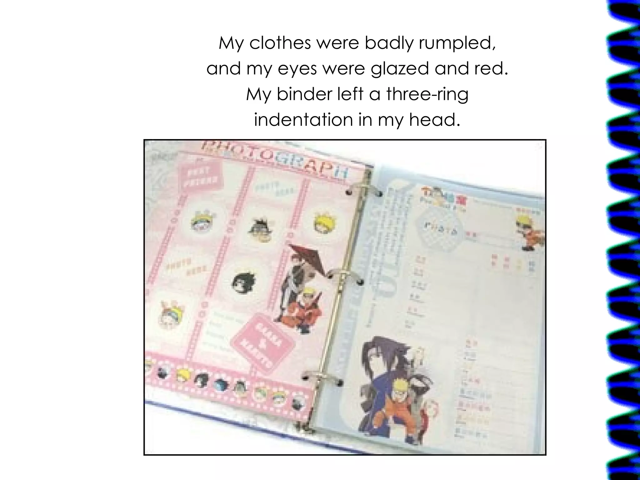 My clothes were badly rumpled, and my eyes were glazed and red. My binder left a three-ring indentation in my head. 