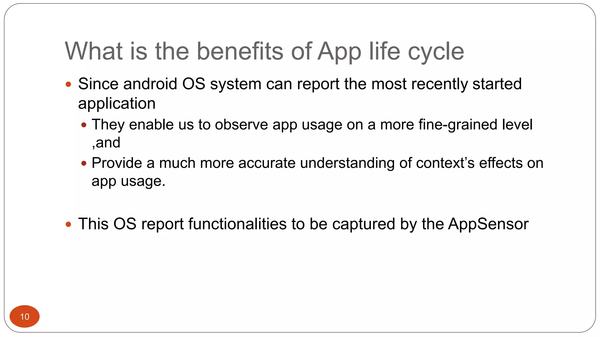 What is the benefits of App life cycle 
10 
 Since android OS system can report the most recently started 
application 
 They enable us to observe app usage on a more fine-grained level 
,and 
 Provide a much more accurate understanding of context’s effects on 
app usage. 
 This OS report functionalities to be captured by the AppSensor 
 